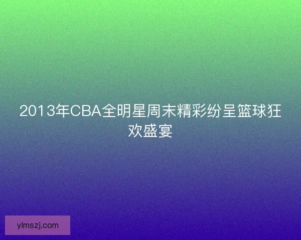 2013年CBA全明星周末精彩纷呈篮球狂欢盛宴