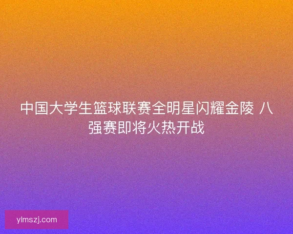 中国大学生篮球联赛全明星闪耀金陵 八强赛即将火热开战