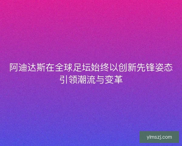 阿迪达斯在全球足坛始终以创新先锋姿态引领潮流与变革